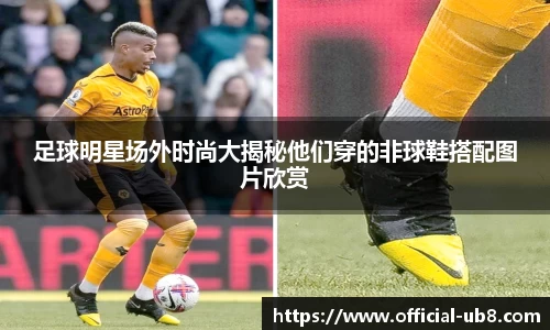 足球明星场外时尚大揭秘他们穿的非球鞋搭配图片欣赏