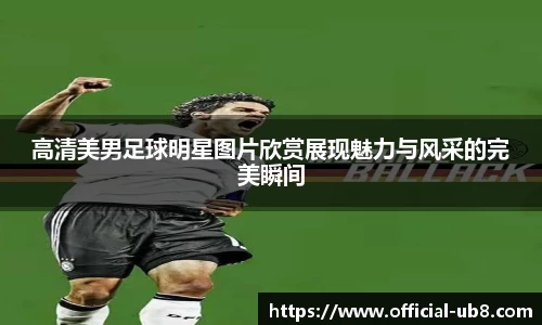 高清美男足球明星图片欣赏展现魅力与风采的完美瞬间